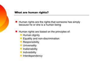 What are human rights? Human rights are the rights that someone has simply because he or she is a human being Human rights are based on the principles of: Human dignity Equality and non-discrimination Responsibility Universality Inalienability Indivisibility Interdependency 