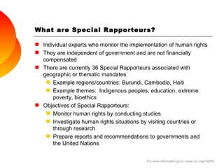 What are Special Rapporteurs? Individual experts who monitor  the implementation of human rights  They are independent of government and are not financially compensated  There are currently 36 Special Rapporteurs associated with geographic or thematic mandates  Example regions / countries: Burundi, Cambodia, Haiti  Example themes:  Indigenous peoples, education, extreme poverty, bioethics Objectives of Special Rapporteurs: Monitor human rights by  conducting studies Investigate human rights situations by visiting countries or through research Prepare reports and recommendations to governments and the United Nations For more information go to:  www.un.org/rights 