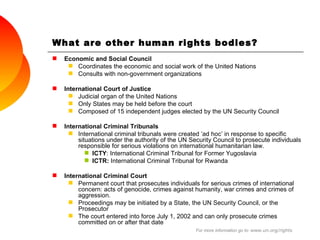 What are other human rights bodies? Economic and Social Council Coordinates the economic and social work of the United Nations Consults with non-government organizations International Court of Justice Judicial organ of the United Nations Only States may be held before the court Composed of 15 independent judges elected by the UN Security Council International Criminal Tribunals International criminal tribunals were created ‘ad hoc’ in response to specific situations under the authority of the UN Security Council to prosecute individuals responsible for serious violations on international humanitarian law. ICTY : International Criminal Tribunal for Former Yugoslavia  ICTR:  International Criminal Tribunal for Rwanda International Criminal Court Permanent court that prosecutes individuals for serious crimes of international concern: acts of genocide, crimes against humanity, war crimes and crimes of aggression. Proceedings may be initiated by a State, the UN Security Council, or the Prosecutor The court entered into force July 1, 2002 and can only prosecute crimes committed on or after that date  For more information go to:  www.un.org/rights 