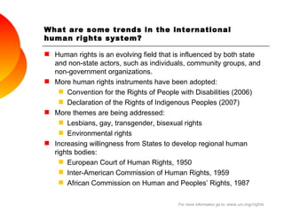 What are some trends in the international human rights system? Human rights is an evolving field that is influenced by both state and non-state actors, such as individuals, community groups, and non-government organizations. More human rights instruments have been adopted:  Convention for the Rights of People with Disabilities (2006) Declaration of the Rights of Indigenous Peoples (2007) More themes are being addressed: Lesbians, gay, transgender, bisexual rights  Environmental rights Increasing willingness from States to develop regional human rights bodies: European Court of Human Rights, 1950 Inter-American Commission of Human Rights, 1959 African Commission on Human and Peoples’ Rights, 1987 For more information go to:  www.un.org/rights 