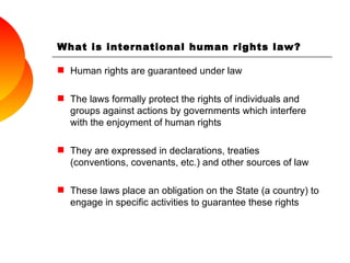 Human rights are guaranteed under law The laws formally protect the rights of individuals and groups against actions by governments which interfere with the enjoyment of human rights They are expressed in declarations, treaties (conventions, covenants, etc.) and other sources of law These laws place an obligation on the State (a country) to engage in specific activities to guarantee these rights What is international human rights law? 