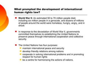 What prompted the development of international human rights law? World War II:  An estimated 50 to 70 million people died, including six million people in  a genocide, and dozens of millions of people around the world were homeless, hungry, angry, and in shock In response to the devastation of World War II, governments committed themselves to establishing the United Nations to preserve peace through international cooperation and collective security The United Nations has four purposes: maintain international peace and security develop friendly relations among nations cooperate in solving international problems and in promoting respect for human rights be a centre for harmonizing the actions of nations. 