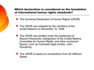 Which declaration is considered as the foundation of international human rights standards? The Universal Declaration of Human Rights (UDHR) The UDHR was adopted by the members of the United Nations on December 10, 1948 The UDHR was drafted under the leadership of Eleanor Roosevelt, chairperson of the United Nations Committee for Human Rights, and other prominent figures, such as Canadian legal scholar, John Humphrey The UDHR is based on constitutions from 55 different States 