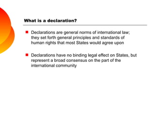 What is a declaration? Declarations are general norms of international law; they set forth general principles and standards of human rights that most States would agree upon  Declarations have no binding legal effect on States, but represent a broad consensus on the part of the international community 