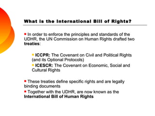 What is the International Bill of Rights? In order to enforce the principles and standards of the UDHR, the UN Commission on Human Rights drafted two  treaties : ICCPR:  The Covenant on Civil and Political Rights (and its Optional Protocols)  ICESCR:  The Covenant on Economic, Social and Cultural Rights These treaties define specific rights and are legally binding documents Together with the UDHR, are now known as the  International Bill of Human Rights 