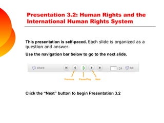 Presentation 3.2: Human Rights and the International Human Rights System  This presentation is self-paced.  Each slide is organized as a question and answer.  Use the navigation bar below to go to the next slide. Previous  Pause/Play  Next    Click the “Next” button to begin Presentation 3.2 
