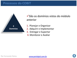 www.portalgsti.com.brPor Fernando Palma
Processos do COBIT
34 Processos de TI
O COBIT não irá definir a estruturação do processo em si,
mas o que deve ser controlado, medido e alcançado
Nomenclaturas: PO1, PO2, PO3, PO4...
 