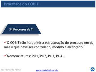 www.portalgsti.com.brPor Fernando Palma
210 Objetivos de Controle
Cada processo de TI possui, no mínimo, 3 objetivos
de controle
Os objetivos de controle podem ser utilizados para
avaliar o nível de maturidade do processo de TI
Nomenclaturas: PO1.1, PO2.4, PO3.1, PO4.3...
Processos do COBIT
 