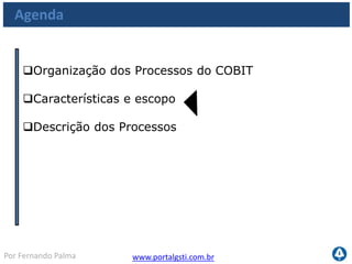 www.portalgsti.com.brPor Fernando Palma
Características e Escopo dos Processos
 Requisitos de Controle Genéricos
Cada processo do COBIT possui requisitos de controle genéricos identificados por
PC(n), que indica o número de controle do processo. Eles devem ser considerados
junto com os objetivos de controle dos processos para que se tenha uma visão
completa dos requisitos de controle
PC1 Metas e
Objetivos do
Processo
PC2 Propriedades
do Processo
PC3
Repetibilidade do
Processo
PC 4 Papéis e
Responsabilidades
PC 5 Políticas
Planos e
Procedimentos
PC6 Melhoria do
Processo de
Performance
 