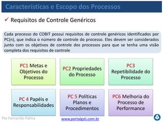 www.portalgsti.com.brPor Fernando Palma
Características e Escopo dos Processos
PC1 Metas e
Objetivos do
Processo
PC2 Propriedades
do Processo
PC3
Repetibilidade do
Processo
PC 4 Papéis e
Responsabilidades
PC 5 Políticas
Planos e
Procedimentos
PC6 Melhoria do
Processo de
Performance
 Define e comunica as metas e objetivos específicos
Objetivos devem ser: específicos, mensuráveis, acionáveis, realísticos,
orientados a resultados e no tempo apropriado (SMARRT)
Assegura que eles estão ligados aos objetivos de negócios e que são
suportados por métricas apropriadas
 