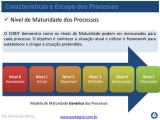 www.portalgsti.com.brPor Fernando Palma
Características e Escopo dos Processos
 Modelo de Maturidade Genérico dos Processos
Nível 0
Inexistente
Nível 1
Inicial
Nível 2
Repetível
Completa falta de um processo reconhecido. A empresa nem mesmo
reconheceu que existe uma questão a ser trabalhada.
Existem evidências que a empresa reconheceu que existem questões e
que precisam ser trabalhadas. No entanto, não existe processo
padronizado; ao contrário, existem enfoques Ad Hoc que tendem a ser
aplicados individualmente ou caso-a-caso. O enfoque geral de
gerenciamento é desorganizado.
Os processos evoluíram para um estágio onde procedimentos similares
são seguidos. Não existe um treinamento formal ou comunicação dos
procedimentos padronizados e a responsabilidade é deixada com o
indivíduo. Há um alto grau de confiança no conhecimento dos
indivíduos e conseqüentemente erros podem ocorrer.
 