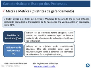 www.portalgsti.com.brPor Fernando Palma
Características e Escopo dos Processos
 Medidas de Resultado e Indicadores (Exemplo)
Medidas de
Resultado
Indicadores de
Performance
 Número de projetos que foram entregues dentro do
cronograma
 Quantidade de incidentes ocorridos no período de um
mês
 Quantidade de falhas de segurança detectadas em um
determinado sistema no ultimo semestre
 Número de projetos que estão dentro do cronograma
 Tempo decorrido de um determinado incidente até o
momento (antes de ser encerrado)
 Quantidade de erros encontrado durante uma
homologação que ainda está ocorrendo
 