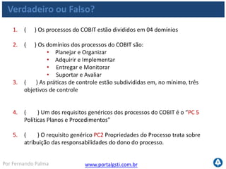 www.portalgsti.com.brPor Fernando Palma
Verdadeiro ou Falso?
6. ( ) As medidas de controle para TI satisfazem todos os requisitos da
informação no mesmo grau.
7. ( ) O COBIT estabelece 05 níveis de maturidade para avaliar os
processos, descrevendo as características de cada nível
8. ( ) A descrição ao lado corresponde ao nível 3 de maturidade :
“Existem evidências que a empresa reconheceu que existem questões e
que precisam ser trabalhadas. No entanto, não existe processo
padronizado.”
9. ( ) A descrição ao lado pertence ao nível 4 de maturidade: “Os
processos foram refinados a um nível de boas práticas, baseado no
resultado de um contínuo aprimoramento e modelagem da maturidade
como outras organizações. “
 