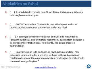 www.portalgsti.com.brPor Fernando Palma
Verdadeiro ou Falso?
10. ( ) A descrição ao lado corresponde ao nível 0 de Maturidade:
“Completa falta de um processo reconhecido. A empresa nem mesmo
reconheceu que existe uma questão a ser trabalhada.”
11. ( ) No modelo RACI, o “R” (responsável) é quem Será
responsabilizado pela atividade, é quem responde por ela.
12. ( ) Quando uma medida de controle de um processo impacta em
nível secundário um requisito da informação, significa que ele impacta
indiretamente ou parcialmente no critério de informação a qual se
refere.
13. ( ) Medidas de resultado indicam objetivos a serem atingidos.
 