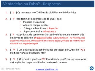 www.portalgsti.com.brPor Fernando Palma
Verdadeiro ou Falso? - Respostas
6. ( F ) As medidas de controle para TI satisfazem todos os requisitos da
informação no mesmo grau. As medidas de controle para TI não satisfazem
todos os requisitos no mesmo grau. O COBIT define três níveis de satisfação :
Primário, Secundário e em branco. Para cada processo, o framework mapeia o
nível em que o processo atende a cada um dos requisitos.
7. ( F ) O COBIT estabelece 05 níveis de maturidade para avaliar os
processos, descrevendo as características de cada nível. São 06 níveis de
maturidade: do nível zero ao nível cinco.
8. ( F ) A descrição ao lado corresponde ao nível 3 de maturidade :
“Existem evidências que a empresa reconheceu que existem questões e
que precisam ser trabalhadas. No entanto, não existe processo
padronizado.” Essa descrição corresponde ao nível 1
9. ( F ) A descrição ao lado pertence ao nível 4 de maturidade: “Os
processos foram refinados a um nível de boas práticas, baseado no
resultado de um contínuo aprimoramento e modelagem da maturidade
como outras organizações. “ Essa descrição corresponde ao nível 5
 