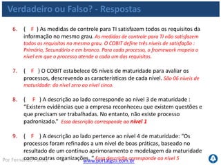 www.portalgsti.com.brPor Fernando Palma
Verdadeiro ou Falso? - Respostas
10. ( V ) A descrição ao lado corresponde ao nível 0 de Maturidade:
“Completa falta de um processo reconhecido. A empresa nem mesmo
reconheceu que existe uma questão a ser trabalhada.”
11. ( F ) No modelo RACI, o “R” (responsável) é quem Será
responsabilizado pela atividade, é quem responde por ela. “R”
corresponde a “Responsible”: quem faz (Responsável por executar, o executor).
O responsabilizado é o “A” ,“Accontable “ , quem responde pela atividade ou
processo.
12. ( V ) Quando uma medida de controle de um processo impacta em
nível secundário um requisito da informação, significa que ele impacta
indiretamente ou parcialmente no critério de informação a qual se
refere.
13. ( V ) Medidas de resultado indicam objetivos a serem atingidos.
 