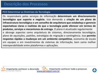 www.portalgsti.com.brPor Fernando Palma
Descrição dos Processos
PO4 Definir os Processos, Organização e Relacionamentos de TI
Uma organização de TI é definida considerando os requisitos de pessoal,
habilidades, funções, autoridade, papéis e responsabilidades, rastreabilidade e
supervisão. Essa organização deve fazer parte de uma estrutura de processos de TI
que assegure transparência e controle, assim como o envolvimento de executivos
sênior e a Direção do negócio. Um comitê estratégico deve assegurar a supervisão
da Direção de TI, e um ou mais comitês dos quais as áreas de negócio e TI
participem devem definir a priorização dos recursos de TI em linha com as
necessidades do negócio. Os processos, as políticas administrativas e os
procedimentos precisam estar estabelecidos para todas as funções, com especial
atenção às de controle, garantia da qualidade, gestão de risco, segurança da
informação, propriedade de sistemas e dados e segregação de funções. Para
assegurar o rápido atendimento das exigências do negócio, a TI deve ser envolvida
nos processos de decisão relevantes.
Importante conhecer a descrição Importante conhecer todo o processo
 