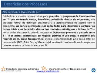 www.portalgsti.com.brPor Fernando Palma
Descrição dos Processos
PO6 Comunicar Metas e Diretrizes Gerenciais
A Direção deve desenvolver uma estrutura de controle de TI corporativo e definir
e comunicar políticas. Um programa de comunicação contínuo aprovado e apoiado
pela Direção deve ser implementado para articular missão, metas, políticas,
procedimentos etc. A comunicação apóia o alcance dos objetivos de TI e assegura
a consciência e o entendimento dos negócios, dos riscos de TI, dos objetivos e das
diretrizes. O processo deve assegurar conformidade com leis e regulamentos
relevantes.
Importante conhecer a descrição Importante conhecer todo o processo
PO7 Gerenciar Recursos Humanos
Adquirir, manter e motivar uma força de trabalho competente para criar e
entregar serviços de TI para o negócio. Isso é alcançado seguindo práticas definidas
e acordadas de recrutamento, treinamento, avaliação de desempenho, promoção
e desligamento. Esse processo é crítico porque as pessoas são ativos importantes
e a governança e o ambiente de controle de dados são altamente dependentes
da motivação e da competência dessas pessoas.
 