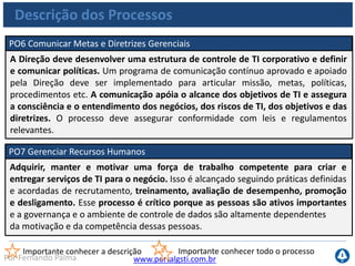 www.portalgsti.com.brPor Fernando Palma
Descrição dos Processos
PO8 Gerenciar a Qualidade
Deve ser desenvolvido e mantido um sistema de gestão da qualidade, que inclua
padrões e processos comprovados de desenvolvimento e aquisição. Isso é feito
através de planejamento, implementação e manutenção de um sistema de gestão
de qualidade que gere requisitos, procedimentos e políticas de qualidade claros.
Requisitos de qualidade devem ser definidos e comunicados em indicadores
quantificáveis e atingíveis. A melhoria contínua pode ser alcançada por constante
monitoramento, análise e atuação sobre desvios e na comunicação dos resultados
às partes interessadas. A gestão da qualidade é essencial para assegurar que a TI
esteja fornecendo valor para o negócio, melhoria contínua e transparência para as
partes interessadas.
Importante conhecer a descrição Importante conhecer todo o processo
 