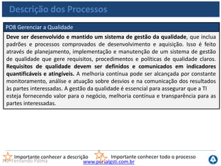 www.portalgsti.com.brPor Fernando Palma
Descrição dos Processos
PO9 Avaliar e Gerenciar Riscos de TI
Criar e manter uma estrutura de gestão de risco. Esta estrutura documenta um
nível comum e acordado de riscos de TI, estratégias de mitigação e riscos
residuais. Qualquer impacto em potencial nos objetivos da empresa causado por
um evento não planejado deve ser identificado, analisado e avaliado. Estratégias de
mitigação de risco devem ser adotadas para minimizar o risco residual a níveis
aceitáveis. O resultado da avaliação deve ser entendido pelas partes interessadas e
expresso em termos financeiros para permitir que as partes interessadas alinhem o
risco a níveis de tolerância aceitáveis.
Importante conhecer a descrição Importante conhecer todo o processo
 