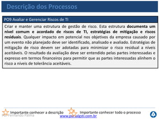 www.portalgsti.com.brPor Fernando Palma
Descrição dos Processos
PO10 Gerenciar Projetos
Estabelecer um programa e uma estrutura de gestão de projeto para o
gerenciamento de todos os projetos de TI. Essa estrutura deve assegurar a correta
priorização e a coordenação de todos os projetos. A estrutura deve incluir um
plano mestre, atribuição de recursos, definição dos resultados a serem entregues,
provação dos usuários, uma divisão por fases de entrega, garantia da qualidade, um
plano de teste formal e uma revisão pós-implementação para assegurar a gestão de
risco do projeto e a entrega de valor para o negócio. Esta abordagem reduz o risco
de custos inesperados e de cancelamentos de projeto, aperfeiçoa a comunicação,
melhora o envolvimento das áreas de negócio e dos usuários finais, assegura o
valor e a qualidade dos resultados do projeto e maximiza a contribuição para os
programas de investimentos em TI.
Importante conhecer a descrição Importante conhecer todo o processo
 