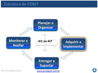 www.portalgsti.com.brPor Fernando Palma
Descrição dos Processos
AI1 Identificar Soluções Automatizadas
A necessidade de uma nova aplicação ou função requer uma análise prévia à
aquisição ou ao desenvolvimento para assegurar que os requisitos de negócio
sejam atendidos através de uma abordagem eficaz e eficiente. Este processo
contempla a definição das necessidades, considera fontes alternativas, a revisão de
viabilidade econômica e tecnológica, a execução das análises de risco e de custo-
benefício e a obtenção de uma decisão final por “desenvolver” ou “comprar”. Todos
esses passos permitem às organizações minimizar os custos de aquisição e
implementação de soluções e permitem ao negócio alcançar seus objetivos.
Importante conhecer a descrição Importante conhecer todo o processo
 