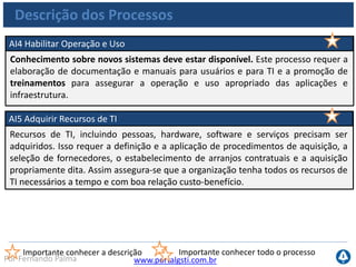 www.portalgsti.com.brPor Fernando Palma
Descrição dos Processos
AI6 Gerenciar Mudanças
Todas as mudanças, incluindo manutenções e correções de emergência,
relacionadas com a infraestrutura e as aplicações no ambiente de produção são
formalmente gerenciadas de maneira controlada. As mudanças (incluindo
procedimentos, processos, parâmetros de sistemas e de serviço) devem ser
registradas, avaliadas e autorizadas antes da implementação e revisadas em
seguida, tendo como base os resultados efetivos e planejados. Isso assegura a
mitigação de riscos de impactos negativos na estabilidade ou na integridade do
ambiente de produção.
Importante conhecer a descrição Importante conhecer todo o processo
 