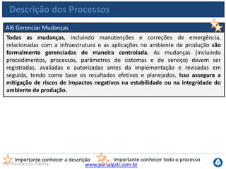 www.portalgsti.com.brPor Fernando Palma
Descrição dos Processos
AI7 Instalar e Homologar Soluções de Mudanças
Novos sistemas precisam ser colocados em operação uma vez concluído seu
desenvolvimento. É necessária a realização de testes apropriados em um ambiente
dedicado, com dados de teste relevantes, definição de instruções de implantação e
migração, planejamento de liberação e mudanças no ambiente de produção e uma
revisão pós-implementação. Isso assegura que os sistemas operacionais estejam
alinhados com as expectativas e os resultados acordados.
Importante conhecer a descrição Importante conhecer todo o processo
 