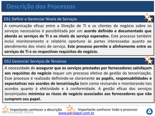 www.portalgsti.com.brPor Fernando Palma
Descrição dos Processos
DS3 Gerenciar o Desempenho e a Capacidade
A necessidade de gerenciar o desempenho e a capacidade dos recursos de TI
requer um processo que realize análises críticas periódicas do desempenho e da
capacidade atuais dos recursos de TI. Esse processo inclui a previsão de
necessidades futuras com base em requisitos de carga de trabalho,
armazenamento e contingência. Esse processo assegura que os recursos de
informação que suportam os requisitos do negócio estejam sempre disponíveis.
Importante conhecer a descrição Importante conhecer todo o processo
DS4 Assegurar a Continuidade dos Serviços
Prover a continuidade dos serviços de TI requer o desenvolvimento, manutenção e
teste de um plano de continuidade de TI, armazenamento de cópias de segurança
(backup) em instalações remotas (offsite) e realizar treinamentos periódicos do
plano de continuidade. Um processo eficaz de continuidade de serviços minimiza a
probabilidade e o impacto de uma interrupção de um serviço chave de TI nas
funções e processos críticos de negócio.
 