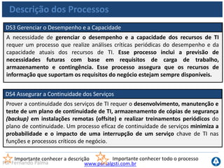 www.portalgsti.com.brPor Fernando Palma
Descrição dos Processos
DS5 Garantir a Segurança de Sistemas
Para manter a integridade da informação e proteger os ativos de TI, é necessário
implementar um processo de gestão de segurança. Esse processo inclui o
estabelecimento e a manutenção de papéis, responsabilidades, políticas, padrões
e procedimentos de segurança de TI. A gestão de segurança inclui o
monitoramento, o teste periódico e a implementação de ações corretivas das
deficiências ou dos incidentes de segurança. A gestão eficaz de segurança protege
todos os ativos de TI e minimiza o impacto sobre os negócios de vulnerabilidades
e incidentes de segurança.
Importante conhecer a descrição Importante conhecer todo o processo
 