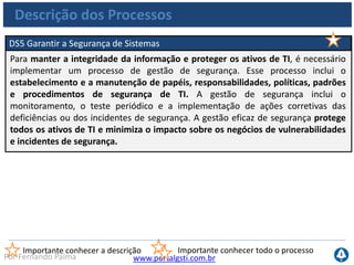 www.portalgsti.com.brPor Fernando Palma
Descrição dos Processos
DS6 Identificar e Alocar Custos
A necessidade de um sistema justo e equitativo de alocação de custo de TI para o
negócio requer avaliação precisa dos custos de TI e acordo com os usuários do
negócio sobre uma alocação razoável. Este processo contempla a construção e a
operação de um sistema para capturar, alocar e reportar os custos de TI aos
usuários dos serviços. Um sistema de alocação justo permite à empresa tomar
decisões mais embasadas sobre o uso dos serviços.
Importante conhecer a descrição Importante conhecer todo o processo
 