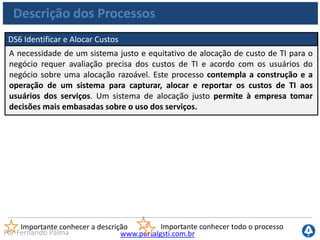 www.portalgsti.com.brPor Fernando Palma
Descrição dos Processos
DS7 Educar e Treinar os Usuários
A educação efetiva de todos os usuários de sistemas de TI, inclusive daqueles
dentro da própria TI, requer a identificação das necessidades de treinamento de
cada grupo de usuário. Como complemento à identificação dessas necessidades,
esse processo compreende a definição e a execução de uma estratégia eficaz de
treinamento e medição dos resultados. Um programa de treinamento eficaz
aumenta o uso efetivo da tecnologia através da redução dos erros de usuário,
aumento da produtividade e aumento da conformidade com os controles
principais (como as medidas de segurança do usuário).
Importante conhecer a descrição Importante conhecer todo o processo
 