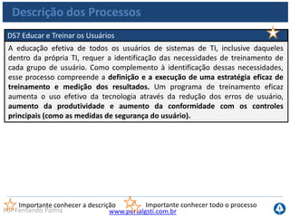 www.portalgsti.com.brPor Fernando Palma
Descrição dos Processos
DS8 Gerenciar Central de Serviços e Incidentes
A resposta efetiva e em tempo adequado a dúvidas e problemas dos usuários de TI
requer uma central de serviço (service desk) e processos de gerenciamento de
incidentes bem projetados e implementados. Esse processo inclui a implementação
de uma central de serviços capacitada para o tratamento de incidentes, incluindo
registro, encaminhamento, análise de tendências, análise de causa-raiz e resolução.
Os benefícios ao negócio incluem aumento de produtividade por meio de
resolução rápida dos chamados dos usuários. Complementarmente, as áreas de
negócio podem tratar as causas-raiz (como treinamento deficiente de usuário),
através de relatórios efetivos.
Importante conhecer a descrição Importante conhecer todo o processo
 