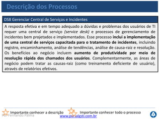 www.portalgsti.com.brPor Fernando Palma
Descrição dos Processos
DS9 Gerenciar Configuração
Assegurar a integridade das configurações de hardware e software requer o
estabelecimento e a manutenção de um repositório de configuração preciso e
completo. Esse processo inclui a coleta inicial das informações de configuração, o
estabelecimento de um perfil básico, a verificação e a auditoria das informações de
configuração e a atualização do repositório de configuração conforme necessário.
Um gerenciamento de configuração eficaz facilita uma maior disponibilidade do
sistema, minimiza as questões de produção e soluciona problemas com mais
rapidez.
Importante conhecer a descrição Importante conhecer todo o processo
 