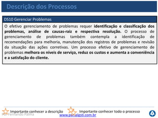 www.portalgsti.com.brPor Fernando Palma
Descrição dos Processos
DS11 Gerenciar Dados
O efetivo gerenciamento de dados requer a identificação dos requisitos de dados.
O processo de gerenciamento de dados também contempla o estabelecimento de
procedimentos efetivos para controlar a biblioteca de mídia, cópia de segurança
(backup), recuperação de dados e a dispensa de mídias de forma adequada. O
efetivo gerenciamento de dados ajuda a assegurar a qualidade, a rapidez e
disponibilidade dos dados de negócio.
Importante conhecer a descrição Importante conhecer todo o processo
 