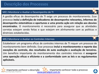 www.portalgsti.com.brPor Fernando Palma
Descrição dos Processos
ME3 Assegurar a Conformidade com Requisitos Externos
A supervisão eficaz da conformidade requer o estabelecimento de um processo de
revisão para assegurar a conformidade com as leis e regulamentações e os
requisitos contratuais. Esse processo inclui identificar os requisitos de
conformidade, otimizar e avaliar a resposta, assegurar que os requisitos sejam
atendidos e integrar os relatórios de conformidade de TI com os das áreas de
negócios.
Importante conhecer a descrição Importante conhecer todo o processo
ME4 Prover Governança de TI
O estabelecimento de uma efetiva estrutura de governança envolve a definição das
estruturas organizacionais, dos processos, da liderança, dos papéis e respectivas
responsabilidades para assegurar que os investimentos corporativos em TI estejam
alinhados e sejam entregues em conformidade com as estratégias e os objetivos da
organização.
 