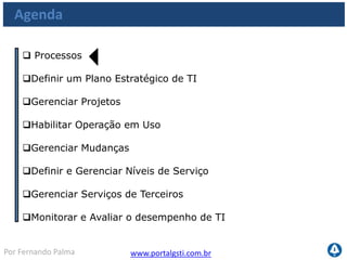 www.portalgsti.com.brPor Fernando Palma
Os Processos a serem vistos
Planejar e
Organizar
Adquirir e
Implementar
Monitorar e
Avaliar
Entregar e
Suportar
PO1
•Definir um Plano
Estratégico de TI
PO10
•Gerenciar Projetos
AI4
•Habilitar Operação em
Uso
AI6
•Gerenciar Mudanças
DS2
•Definir e Gerenciar
Níveis de Serviço
DS1
•Gerenciar Serviços de
Terceiros
ME1
•Monitorar e Avaliar
o Desempenho de TI
 
