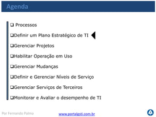 www.portalgsti.com.brPor Fernando Palma
Os Processos a serem vistos
Planejar e
Organizar
Adquirir e
Implementar
Monitorar e
Avaliar
Entregar e
Suportar
PO1
•Definir um Plano
Estratégico de TI
PO10
•Gerenciar Projetos
AI4
•Habilitar operação em
uso
AI6
•Gerenciar Mudanças
DS1
•Definir e Gerenciar
Níveis de Serviço
DS2
•Gerenciar Serviços de
Terceiros
ME1
•Monitorar e Avaliar
o desempenho de TI
 