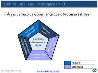 www.portalgsti.com.brPor Fernando Palma
Definir um Plano Estratégico de TI
Comprometimento da Alta Direção do
alinhamento do planejamento estratégico de
TI com as necessidades atuais e futuras;
Entendimento da capacidade atual de TI;
Estabelecimento de um esquema de
priorização de objetivos de negócio, que
quantifique os requisitos de negócio;
Atividades necessárias
Os objetivos desse processo são alcançados através de:
 