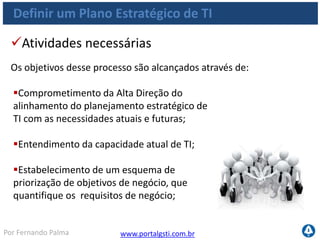 www.portalgsti.com.brPor Fernando Palma
Definir um Plano Estratégico de TI
Objetivos de Controle
 PO1.1 Gerenciamento de Valor da TI
Trabalhar na direção do Negócio
Reconhecer os investimentos obrigatórios
Reconhecer os Investimentos Sustentáveis
Prévia advertência do impacto de qualquer desvio do plano, incluindo
custo, cronograma ou funcionalidade
 Estabelecer avaliação adequada, transparente, repetível e comparável de
estudos de caso de negócio
PO1.2 Alinhamento entre TI e Negócio
 Estabelecer processos de educação bi-direcional
 Envolvimento recíproco no planejamento estratégico
 