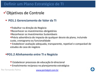 www.portalgsti.com.brPor Fernando Palma
Definir um Plano Estratégico de TI
Objetivos de Controle
 PO1.3 Avaliação da Capacidade e Desempenho Correntes
 Avaliar a capacidade e o desempenho atuais das entregas de soluções e
serviços
 Estabelecer um modelo com o qual os requisitos futuros podem ser
comparados
 Definir o desempenho: funcionalidades, estabilidade, complexidade,
custos, pontos fortes e fragilidades
 PO1.4 Plano Estratégico de TI
 Criar um Plano Estratégico de TI
 Envolver partes interessadas
 Descrever como TI contribui para os objetivos de Negócio
 Quais os custos e riscos relacionados
 Contemplar o orçamento operacional e de investimento
 Contemplar como a TI aplicará os programas de investimentos
 
