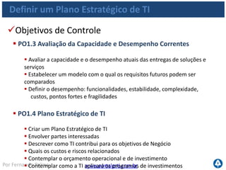 www.portalgsti.com.brPor Fernando Palma
Definir um Plano Estratégico de TI
Objetivos de Controle
 PO1.5 Planos Táticos de TI
 Criar um portfólio de planos táticos de TI derivados do plano estratégico de TI
 Descrever quais são as iniciativas de TI requeridas
 Descrever quais os recursos necessários
 Como o uso de recursos e os benefícios alcançados serão monitorados
e administrados
 Os planos de projeto serão baseados nos planos táticos
 PO1.6 Gerenciamento do Portfólio de TI
 Gerenciar o portfólio dos programas de investimentos de TI
 Esclarecer os resultados de negócio desejados
 Entender o esforço necessário para atingir os resultados
 Atribuir responsabilidades com medidas de suporte
 Definir projetos dentro do programa
 