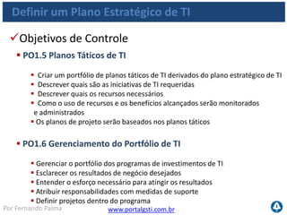 www.portalgsti.com.brPor Fernando Palma
Definir um Plano Estratégico de TI
Entradas
Origem Entrada
PO5 Relatórios de custo/benefício;
PO9 Avaliação de riscos;
PO10 Portfólio de projetos de TI atualizado;
DS1
Requisitos novos ou atualizados de serviços;
Portfólio de Serviços de TI atualizado;
** Estratégia e Prioridades de Negócio;
** Portfólio de Programas;
ME1 Informações de desempenho para planejamento de TI;
ME4 Relatórios de Status de governança de TI;
 