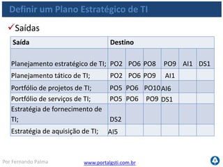 www.portalgsti.com.brPor Fernando Palma
Definir um Plano Estratégico de TI
Matriz RACI
Vincular objetivos de negócio
com objetivos de TI; C I A/R R C
Identificar as dependências
críticas e o desempenho atual; C C R A/R C C C C C C
Produzir um plano estratégico
de TI; A C C R I C C C C I C
Produzir um plano tático de TI; C I A C C C C C R I
Analisar o portfólio de
programas e gerenciar
portfólio de projetos e
serviços; C I I A R R C R C C I
 
