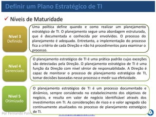 www.portalgsti.com.brPor Fernando Palma
Definir um Plano Estratégico de TI
Grau de aprovação por proprietários de negócios
dos planos estratégicos/táticos de TI;
Grau de conformidade com requisitos do negócio e
de governança;
Nível de satisfação do negócio com o estado atual
(quantidade, escopo, etc) dos projetos e aplicações
em portfólio;
Metas e Métricas de TI
TI pode ser mensurada (em relação ao alinhamento com
negócio) por:
 