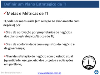 www.portalgsti.com.brPor Fernando Palma
Definir um Plano Estratégico de TI
Percentual dos objetivos de TI no plano estratégico
de TI que sustentam o plano estratégico de negócio;
Percentual de projetos no portfólio de projetos de
TI que podem ser diretamente relacionados ao
plano tático de TI;
Metas e Métricas de do Processo
Processo pode ser medido por:
 