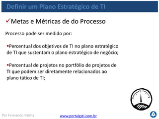 www.portalgsti.com.brPor Fernando Palma
Definir um Plano Estratégico de TI
 Demora entre a atualização dos planos estratégicos/
táticos de negócio e a atualização dos planos estratégicos/táticos de
TI
 Percentual de reuniões de planejamento estratégico/
tático de TI em que representantes das áreas
de negócios participaram ativamente;
 Percentual de planos táticos de TI em conformidade
com as estruturas predefinidas desses planos
Metas e Métricas das atividades
As atividades do processo podem ser medidas por:
 