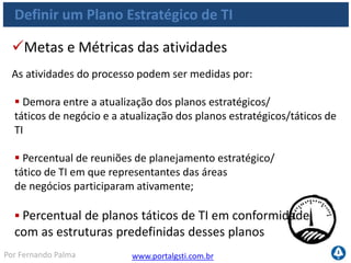 www.portalgsti.com.brPor Fernando Palma
Verdadeiro ou Falso?
1. ( ) Um dos objetivos do processo PO1. Definir um Plano
Estratégico de TI é criar objetivos de negócio alinhados com objetivos
de TI
2. ( ) A premissa do processo PO1. Definir um Plano Estratégico de TI
é que “Os processos de TI devem prover a entrega eficaz e eficiente dos
componentes de TI”. Portanto, a eficiência e eficácia são dos critérios da
informação que são satisfeitos pro este processos, sendo o primeiro
satisfeito primariamente e o segundo secundário, respectivamente.
3. ( ) Processo PO1. Definir um Plano Estratégico de TI pertence ao
domínio Planejar e Organizar.
4. ( ) O Portfólio de Serviços de TI atualizado é uma das possíveis
saídas do processo PO1. Definir um Plano Estratégico de TI
 