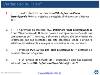 www.portalgsti.com.brPor Fernando Palma
Verdadeiro ou Falso?
5. ( ) A estratégia de aquisição de TI é uma das possíveis saídas do
processo PO1. Definir um Plano Estratégico de TI .
6. ( ) O processo PO1. Definir um Plano Estratégico de TI é um dos
únicos que possui matriz RACI bem definida.
7. ( ) A afirmação ao lado pertence ao nível três de maturidade,
quando relacionada ao processo PO1. Definir um Plano Estratégico de
TI : “O planejamento segue uma abordagem estruturada, que é
documentada e conhecida por envolvidos. “
8. ( ) “Percentual de projetos no portfólio de projetos de TI que
podem ser diretamente relacionados ao plano tático de TI” é uma
possível métrica para o processo PO1. Definir um Plano Estratégico de
TI
 