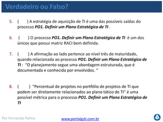 www.portalgsti.com.brPor Fernando Palma
Verdadeiro ou Falso? - Respostas
1. ( F ) Um dos objetivos do processo PO1. Definir um Plano
Estratégico de TI é criar objetivos de negócio alinhados com objetivos
de TI Um dos objetivos do processo PO1. Definir um Plano Estratégico de TI é
criar objetivos de TI alinhados com objetivos de Negócio
2. ( V ) A premissa do processo PO1. Definir um Plano Estratégico de
TI é que “Os processos de TI devem prover a entrega eficaz e eficiente
dos componentes de TI”. Portanto, a eficiência e eficácia são dos
critérios da informação que são satisfeitos pro este processos, sendo o
primeiro satisfeito primariamente e o segundo secundário,
respectivamente.
3. ( V ) Processo PO1. Definir um Plano Estratégico de TI pertence ao
domínio Planejar e Organizar.
4. ( V ) O Portfólio de Serviços de TI atualizado é uma das possíveis
saídas do processo PO1. Definir um Plano Estratégico de TI
 
